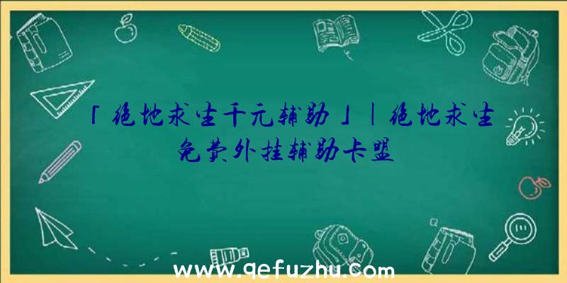 「绝地求生千元辅助」|绝地求生免费外挂辅助卡盟